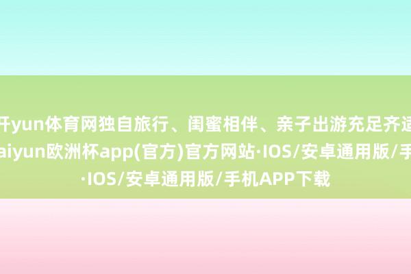 开yun体育网独自旅行、闺蜜相伴、亲子出游充足齐适用！此外-kaiyun欧洲杯app(官方)官方网站·IOS/安卓通用版/手机APP下载