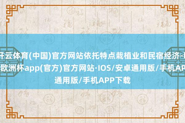 开云体育(中国)官方网站依托特点栽植业和民宿经济-kaiyun欧洲杯app(官方)官方网站·IOS/安卓通用版/手机APP下载