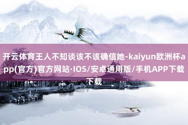 开云体育王人不知谈该不该确信她-kaiyun欧洲杯app(官方)官方网站·IOS/安卓通用版/手机APP下载