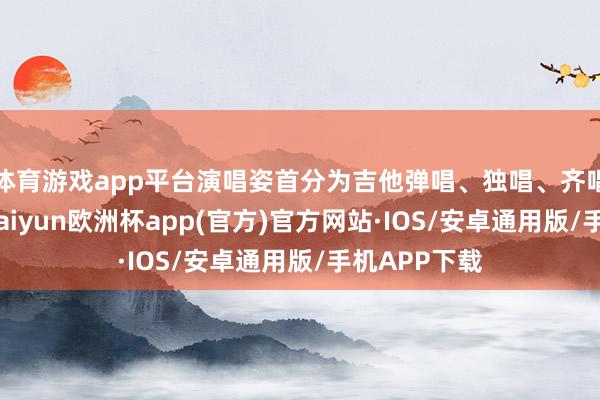 体育游戏app平台演唱姿首分为吉他弹唱、独唱、齐唱三种姿首-kaiyun欧洲杯app(官方)官方网站·IOS/安卓通用版/手机APP下载