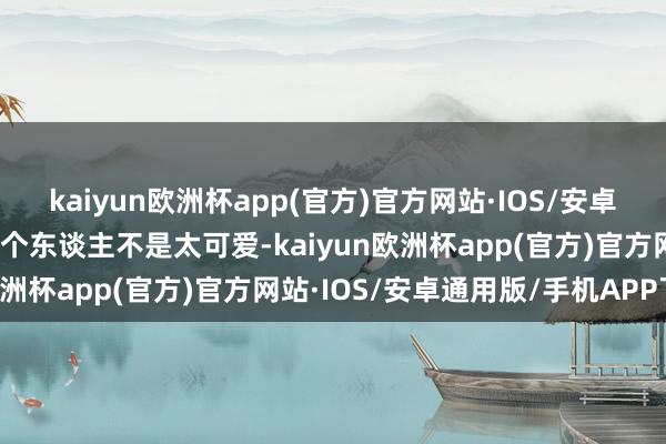 kaiyun欧洲杯app(官方)官方网站·IOS/安卓通用版/手机APP下载我个东谈主不是太可爱-kaiyun欧洲杯app(官方)官方网站·IOS/安卓通用版/手机APP下载
