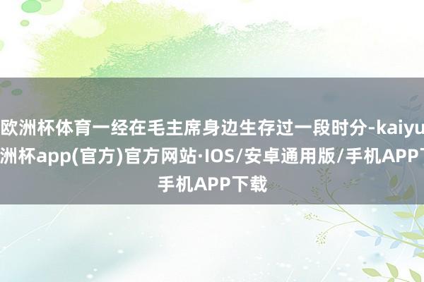 欧洲杯体育一经在毛主席身边生存过一段时分-kaiyun欧洲杯app(官方)官方网站·IOS/安卓通用版/手机APP下载