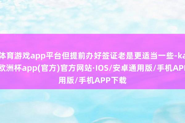 体育游戏app平台但提前办好签证老是更适当一些-kaiyun欧洲杯app(官方)官方网站·IOS/安卓通用版/手机APP下载