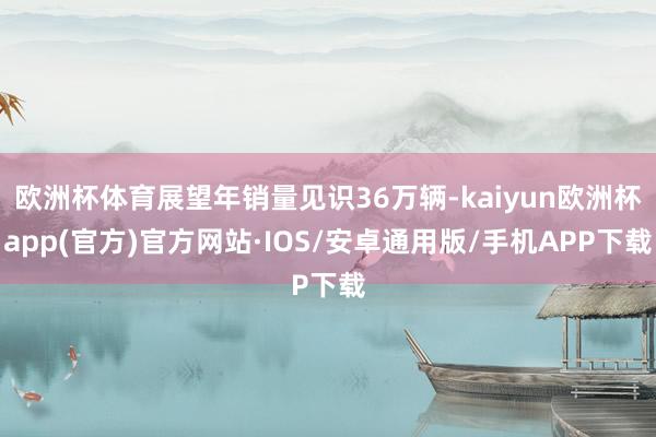 欧洲杯体育展望年销量见识36万辆-kaiyun欧洲杯app(官方)官方网站·IOS/安卓通用版/手机APP下载