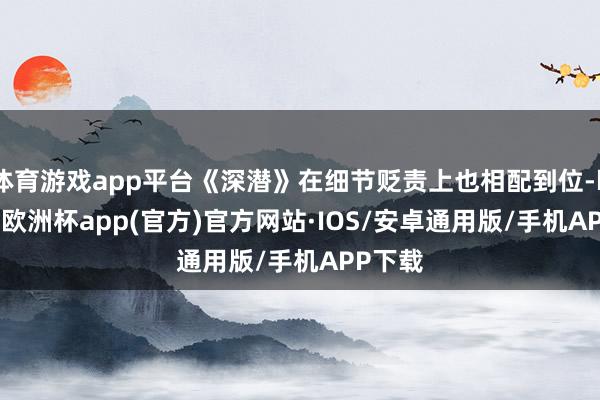 体育游戏app平台《深潜》在细节贬责上也相配到位-kaiyun欧洲杯app(官方)官方网站·IOS/安卓通用版/手机APP下载